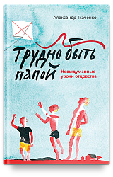 Трудно быть папой. Невыдуманные уроки отцовства